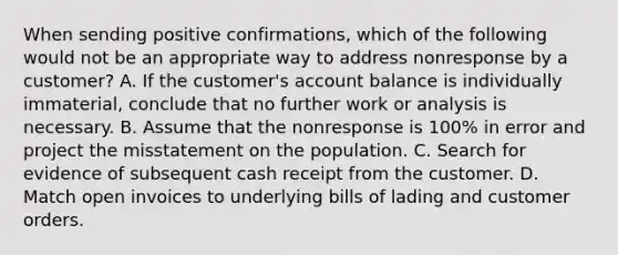 When sending positive confirmations, which of the following would not be an appropriate way to address nonresponse by a customer? A. If the customer's account balance is individually immaterial, conclude that no further work or analysis is necessary. B. Assume that the nonresponse is 100% in error and project the misstatement on the population. C. Search for evidence of subsequent cash receipt from the customer. D. Match open invoices to underlying bills of lading and customer orders.