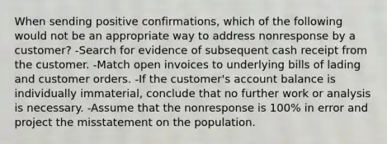 When sending positive confirmations, which of the following would not be an appropriate way to address nonresponse by a customer? -Search for evidence of subsequent cash receipt from the customer. -Match open invoices to underlying bills of lading and customer orders. -If the customer's account balance is individually immaterial, conclude that no further work or analysis is necessary. -Assume that the nonresponse is 100% in error and project the misstatement on the population.