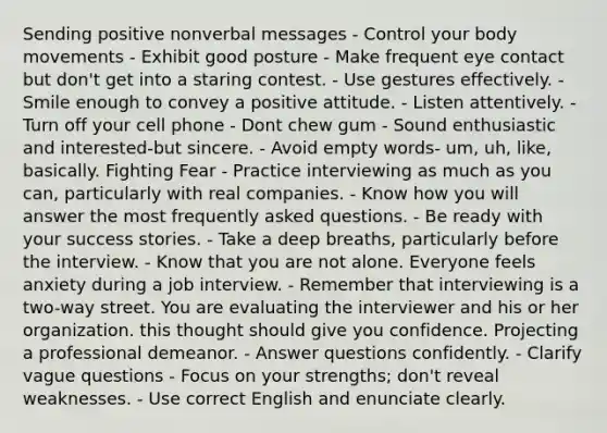 Sending positive nonverbal messages - Control your body movements - Exhibit good posture - Make frequent eye contact but don't get into a staring contest. - Use gestures effectively. - Smile enough to convey a positive attitude. - Listen attentively. - Turn off your cell phone - Dont chew gum - Sound enthusiastic and interested-but sincere. - Avoid empty words- um, uh, like, basically. Fighting Fear - Practice interviewing as much as you can, particularly with real companies. - Know how you will answer the most frequently asked questions. - Be ready with your success stories. - Take a deep breaths, particularly before the interview. - Know that you are not alone. Everyone feels anxiety during a job interview. - Remember that interviewing is a two-way street. You are evaluating the interviewer and his or her organization. this thought should give you confidence. Projecting a professional demeanor. - Answer questions confidently. - Clarify vague questions - Focus on your strengths; don't reveal weaknesses. - Use correct English and enunciate clearly.