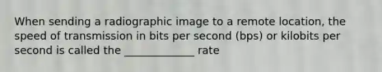 When sending a radiographic image to a remote location, the speed of transmission in bits per second (bps) or kilobits per second is called the _____________ rate