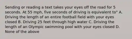 Sending or reading a text takes your eyes off the road for 5 seconds. At 55 mph, five seconds of driving is equivalent to" A. Driving the length of an entire football field with your eyes closed B. Driving 25 feet through high water C. Driving the length of an Olympic swimming pool with your eyes closed D. None of the above