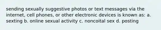 sending sexually suggestive photos or text messages via the internet, cell phones, or other electronic devices is known as: a. sexting b. online sexual activity c. noncoital sex d. posting