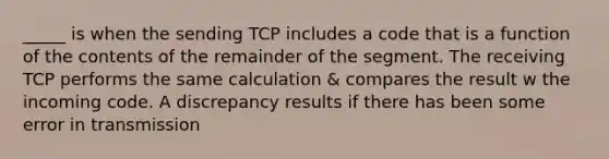 _____ is when the sending TCP includes a code that is a function of the contents of the remainder of the segment. The receiving TCP performs the same calculation & compares the result w the incoming code. A discrepancy results if there has been some error in transmission