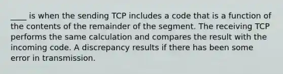 ____ is when the sending TCP includes a code that is a function of the contents of the remainder of the segment. The receiving TCP performs the same calculation and compares the result with the incoming code. A discrepancy results if there has been some error in transmission.