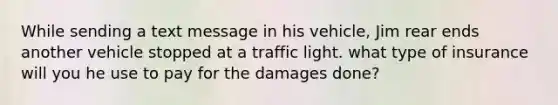 While sending a text message in his vehicle, Jim rear ends another vehicle stopped at a traffic light. what type of insurance will you he use to pay for the damages done?