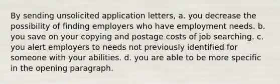 By sending unsolicited application letters, a. you decrease the possibility of finding employers who have employment needs. b. you save on your copying and postage costs of job searching. c. you alert employers to needs not previously identified for someone with your abilities. d. you are able to be more specific in the opening paragraph.