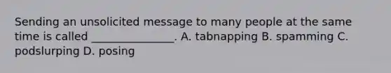 Sending an unsolicited message to many people at the same time is called _______________. A. tabnapping B. spamming C. podslurping D. posing