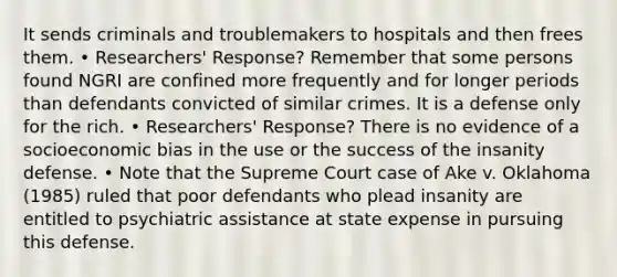 It sends criminals and troublemakers to hospitals and then frees them. • Researchers' Response? Remember that some persons found NGRI are confined more frequently and for longer periods than defendants convicted of similar crimes. It is a defense only for the rich. • Researchers' Response? There is no evidence of a socioeconomic bias in the use or the success of the insanity defense. • Note that the Supreme Court case of Ake v. Oklahoma (1985) ruled that poor defendants who plead insanity are entitled to psychiatric assistance at state expense in pursuing this defense.