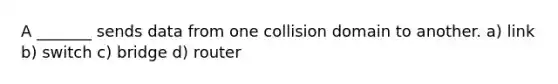 A _______ sends data from one collision domain to another. a) link b) switch c) bridge d) router