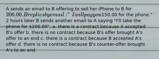 A sends an email to B offering to sell her iPhone to B for 200.00. B replies by email: "I will pay you150.00 for the phone." 2 hours later B sends another email to A saying "I'll take the phone for 200.00". a. there is a contract because A accepted B's offer b. there is no contract because B's offer brought A's offer to an end c. there is a contract because B accepted A's offer d. there is no contract because B's counter-offer brought A's to an end