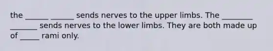 the ______ ______ sends nerves to the <a href='https://www.questionai.com/knowledge/kJyXBSF4I2-upper-limb' class='anchor-knowledge'>upper limb</a>s. The ________ _______ sends nerves to the <a href='https://www.questionai.com/knowledge/kF4ILRdZqC-lower-limb' class='anchor-knowledge'>lower limb</a>s. They are both made up of _____ rami only.