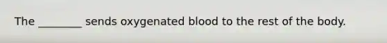 The ________ sends oxygenated blood to the rest of the body.