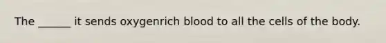 The ______ it sends oxygenrich blood to all the cells of the body.