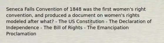 Seneca Falls Convention of 1848 was the first women's right convention, and produced a document on women's rights modeled after what? - The US Constitution - The Declaration of Independence - The Bill of Rights - The Emancipation Proclamation