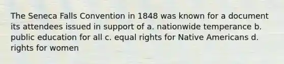 The Seneca Falls Convention in 1848 was known for a document its attendees issued in support of a. nationwide temperance b. public education for all c. equal rights for Native Americans d. rights for women