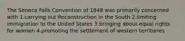 The Seneca Falls Convention of 1848 was primarily concerned with 1.carrying out Reconstruction in the South 2.limiting immigration to the United States 3.bringing about equal rights for women 4.promoting the settlement of western territories