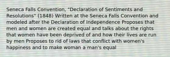 Seneca Falls Convention, "Declaration of Sentiments and Resolutions" (1848) Written at the Seneca Falls Convention and modeled after the Declaration of Independence Proposes that men and women are created equal and talks about the rights that women have been deprived of and how their lives are run by men Proposes to rid of laws that conflict with women's happiness and to make woman a man's equal