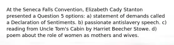 At the Seneca Falls Convention, Elizabeth Cady Stanton presented a Question 5 options: a) statement of demands called a Declaration of Sentiments. b) passionate antislavery speech. c) reading from Uncle Tom's Cabin by Harriet Beecher Stowe. d) poem about the role of women as mothers and wives.