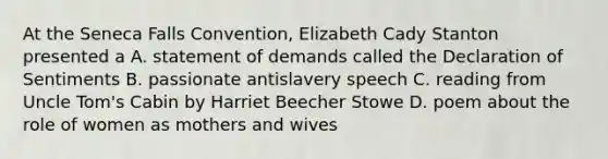 At the Seneca Falls Convention, Elizabeth Cady Stanton presented a A. statement of demands called the Declaration of Sentiments B. passionate antislavery speech C. reading from Uncle Tom's Cabin by Harriet Beecher Stowe D. poem about the role of women as mothers and wives