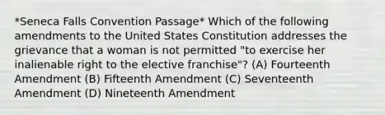 *Seneca Falls Convention Passage* Which of the following amendments to the United States Constitution addresses the grievance that a woman is not permitted "to exercise her inalienable right to the elective franchise"? (A) Fourteenth Amendment (B) Fifteenth Amendment (C) Seventeenth Amendment (D) Nineteenth Amendment