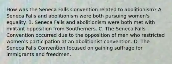 How was the Seneca Falls Convention related to abolitionism? A. Seneca Falls and abolitionism were both pursuing women's equality. B. Seneca Falls and abolitionism were both met with militant opposition from Southerners. C. The Seneca Falls Convention occurred due to the opposition of men who restricted women's participation at an abolitionist convention. D. The Seneca Falls Convention focused on gaining suffrage for immigrants and freedmen.