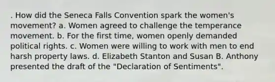 . How did the Seneca Falls Convention spark the women's movement? a. Women agreed to challenge the temperance movement. b. For the first time, women openly demanded political rights. c. Women were willing to work with men to end harsh property laws. d. Elizabeth Stanton and Susan B. Anthony presented the draft of the "Declaration of Sentiments".