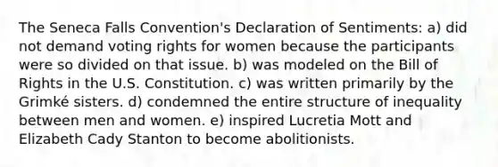 The Seneca Falls Convention's Declaration of Sentiments: a) did not demand voting rights for women because the participants were so divided on that issue. b) was modeled on the Bill of Rights in the U.S. Constitution. c) was written primarily by the Grimké sisters. d) condemned the entire structure of inequality between men and women. e) inspired Lucretia Mott and Elizabeth Cady Stanton to become abolitionists.