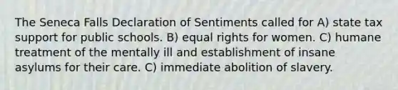 The Seneca Falls Declaration of Sentiments called for A) state tax support for public schools. B) equal rights for women. C) humane treatment of the mentally ill and establishment of insane asylums for their care. C) immediate abolition of slavery.