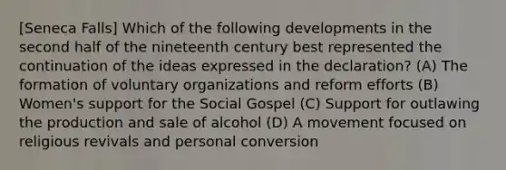 [Seneca Falls] Which of the following developments in the second half of the nineteenth century best represented the continuation of the ideas expressed in the declaration? (A) The formation of voluntary organizations and reform efforts (B) Women's support for the Social Gospel (C) Support for outlawing the production and sale of alcohol (D) A movement focused on religious revivals and personal conversion