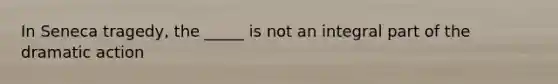 In Seneca tragedy, the _____ is not an integral part of the dramatic action