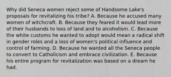 Why did Seneca women reject some of Handsome Lake's proposals for revitalizing his tribe? A. Because he accused many women of witchcraft. B. Because they feared it would lead more of their husbands to loss of land and to alcoholism. C. Because the white customs he wanted to adopt would mean a radical shift in gender roles and a loss of women's political influence and control of farming. D. Because he wanted all the Seneca people to convert to Catholicism and embrace civilization. E. Because his entire program for revitalization was based on a dream he had.