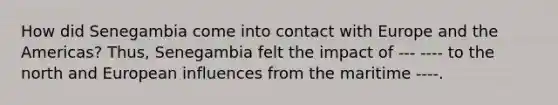 How did Senegambia come into contact with Europe and the Americas? Thus, Senegambia felt the impact of --- ---- to the north and European influences from the maritime ----.