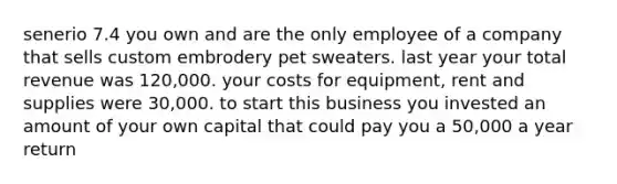 senerio 7.4 you own and are the only employee of a company that sells custom embrodery pet sweaters. last year your total revenue was 120,000. your costs for equipment, rent and supplies were 30,000. to start this business you invested an amount of your own capital that could pay you a 50,000 a year return