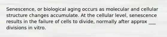 Senescence, or biological aging occurs as molecular and cellular structure changes accumulate. At the cellular level, senescence results in the failure of cells to divide, normally after approx ___ divisions in vitro.