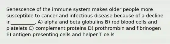 Senescence of the immune system makes older people more susceptible to cancer and infectious disease because of a decline in__________. A) alpha and beta globulins B) red blood cells and platelets C) complement proteins D) prothrombin and fibrinogen E) antigen-presenting cells and helper T cells