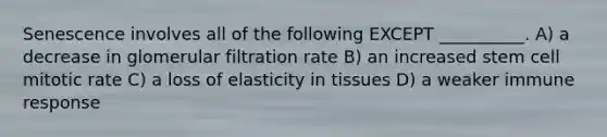 Senescence involves all of the following EXCEPT __________. A) a decrease in glomerular filtration rate B) an increased stem cell mitotic rate C) a loss of elasticity in tissues D) a weaker immune response