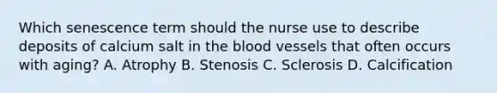 Which senescence term should the nurse use to describe deposits of calcium salt in the blood vessels that often occurs with aging? A. Atrophy B. Stenosis C. Sclerosis D. Calcification