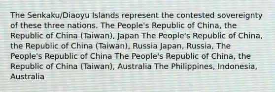 The Senkaku/Diaoyu Islands represent the contested sovereignty of these three nations. The People's Republic of China, the Republic of China (Taiwan), Japan The People's Republic of China, the Republic of China (Taiwan), Russia Japan, Russia, The People's Republic of China The People's Republic of China, the Republic of China (Taiwan), Australia The Philippines, Indonesia, Australia