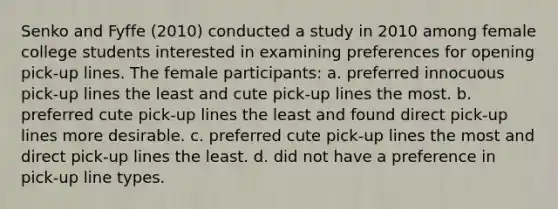 Senko and Fyffe (2010) conducted a study in 2010 among female college students interested in examining preferences for opening pick-up lines. The female participants: a. preferred innocuous pick-up lines the least and cute pick-up lines the most. b. preferred cute pick-up lines the least and found direct pick-up lines more desirable. c. preferred cute pick-up lines the most and direct pick-up lines the least. d. did not have a preference in pick-up line types.