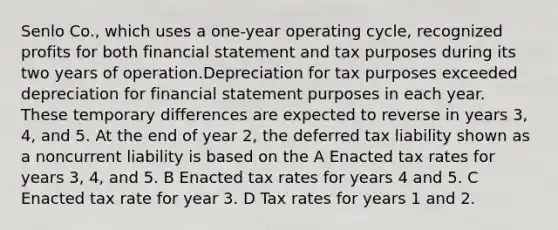 Senlo Co., which uses a one-year operating cycle, recognized profits for both financial statement and tax purposes during its two years of operation.Depreciation for tax purposes exceeded depreciation for financial statement purposes in each year. These temporary differences are expected to reverse in years 3, 4, and 5. At the end of year 2, the deferred tax liability shown as a noncurrent liability is based on the A Enacted tax rates for years 3, 4, and 5. B Enacted tax rates for years 4 and 5. C Enacted tax rate for year 3. D Tax rates for years 1 and 2.