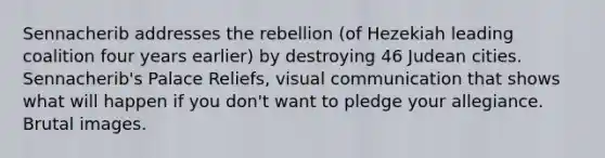Sennacherib addresses the rebellion (of Hezekiah leading coalition four years earlier) by destroying 46 Judean cities. Sennacherib's Palace Reliefs, visual communication that shows what will happen if you don't want to pledge your allegiance. Brutal images.