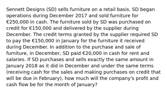 Sennett Designs (SD) sells furniture on a retail basis. SD began operations during December 2017 and sold furniture for €250,000 in cash. The furniture sold by SD was purchased on credit for €150,000 and delivered by the supplier during December. The credit terms granted by the supplier required SD to pay the €150,000 in January for the furniture it received during December. In addition to the purchase and sale of furniture, in December, SD paid €20,000 in cash for rent and salaries. If SD purchases and sells exactly the same amount in January 2018 as it did in December and under the same terms (receiving cash for the sales and making purchases on credit that will be due in February), how much will the company's profit and cash flow be for the month of January?