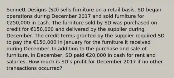 Sennett Designs (SD) sells furniture on a retail basis. SD began operations during December 2017 and sold furniture for €250,000 in cash. The furniture sold by SD was purchased on credit for €150,000 and delivered by the supplier during December. The credit terms granted by the supplier required SD to pay the €150,000 in January for the furniture it received during December. In addition to the purchase and sale of furniture, in December, SD paid €20,000 in cash for rent and salaries. How much is SD's profit for December 2017 if no other transactions occurred?