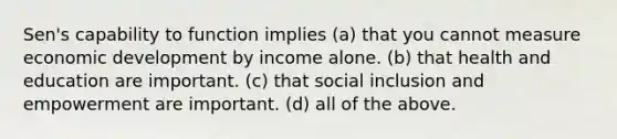 Sen's capability to function implies (a) that you cannot measure economic development by income alone. (b) that health and education are important. (c) that social inclusion and empowerment are important. (d) all of the above.