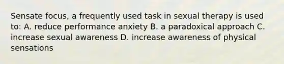 Sensate focus, a frequently used task in sexual therapy is used to: A. reduce performance anxiety B. a paradoxical approach C. increase sexual awareness D. increase awareness of physical sensations