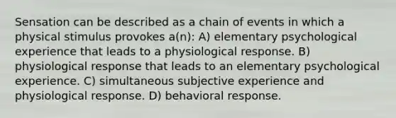 Sensation can be described as a chain of events in which a physical stimulus provokes a(n): A) elementary psychological experience that leads to a physiological response. B) physiological response that leads to an elementary psychological experience. C) simultaneous subjective experience and physiological response. D) behavioral response.