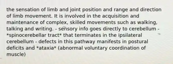 the sensation of limb and joint position and range and direction of limb movement. It is involved in the acquisition and maintenance of complex, skilled movements such as walking, talking and writing. - sensory info goes directly to cerebellum - *spinocerebellar tract* that terminates in the ipsilateral cerebellum - defects in this pathway manifests in postural deficits and *ataxia* (abnormal voluntary coordination of muscle)