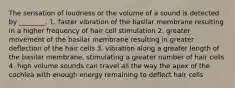 The sensation of loudness or the volume of a sound is detected by ________. 1. faster vibration of the basilar membrane resulting in a higher frequency of hair cell stimulation 2. greater movement of the basilar membrane resulting in greater deflection of the hair cells 3. vibration along a greater length of the basilar membrane, stimulating a greater number of hair cells 4. high volume sounds can travel all the way the apex of the cochlea with enough energy remaining to deflect hair cells