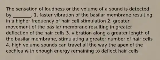 The sensation of loudness or the volume of a sound is detected by ________. 1. faster vibration of the basilar membrane resulting in a higher frequency of hair cell stimulation 2. greater movement of the basilar membrane resulting in greater deflection of the hair cells 3. vibration along a greater length of the basilar membrane, stimulating a greater number of hair cells 4. high volume sounds can travel all the way the apex of the cochlea with enough energy remaining to deflect hair cells