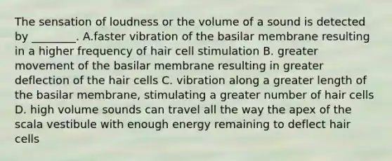 The sensation of loudness or the volume of a sound is detected by ________. A.faster vibration of the basilar membrane resulting in a higher frequency of hair cell stimulation B. greater movement of the basilar membrane resulting in greater deflection of the hair cells C. vibration along a greater length of the basilar membrane, stimulating a greater number of hair cells D. high volume sounds can travel all the way the apex of the scala vestibule with enough energy remaining to deflect hair cells